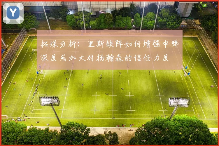 拓媒分析：里斯缺阵如何增强中锋深度或加大对杨瀚森的信任力度