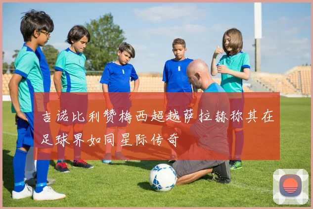 吉诺比利赞梅西超越萨拉赫称其在足球界如同星际传奇