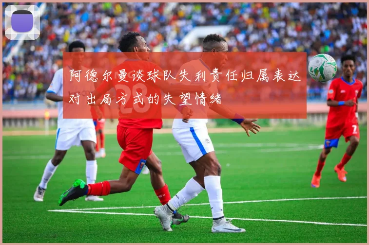 阿德尔曼谈球队失利责任归属表达对出局方式的失望情绪