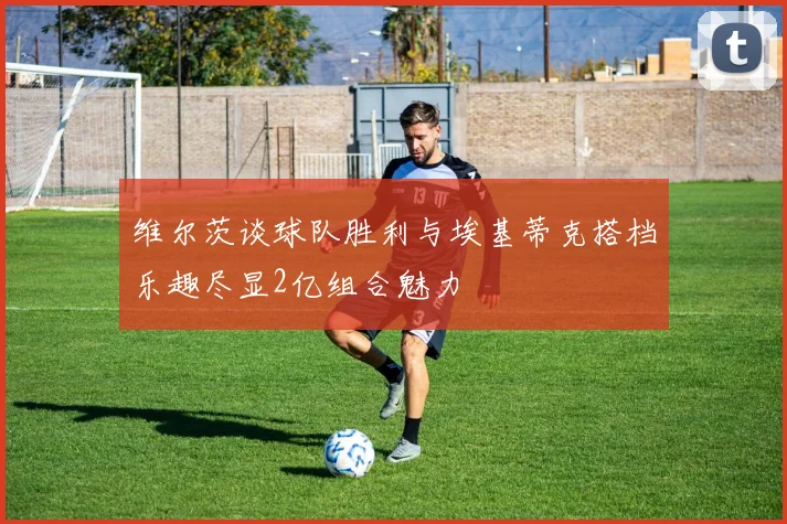 维尔茨谈球队胜利与埃基蒂克搭档乐趣尽显2亿组合魅力