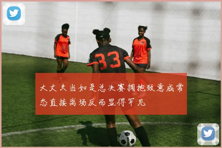 大丈夫当如是总决赛拥抱致意成常态直接离场反而显得罕见