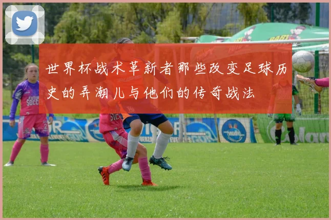 世界杯战术革新者那些改变足球历史的弄潮儿与他们的传奇战法