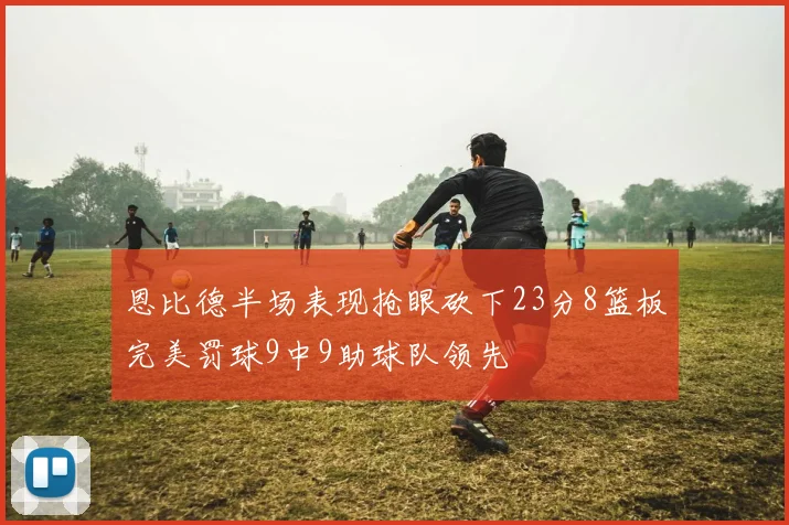 恩比德半场表现抢眼砍下23分8篮板完美罚球9中9助球队领先
