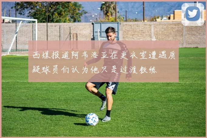西媒报道阿韦洛亚在更衣室遭遇质疑球员们认为他只是过渡教练
