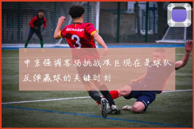 申京强调客场挑战艰巨现在是球队反弹赢球的关键时刻