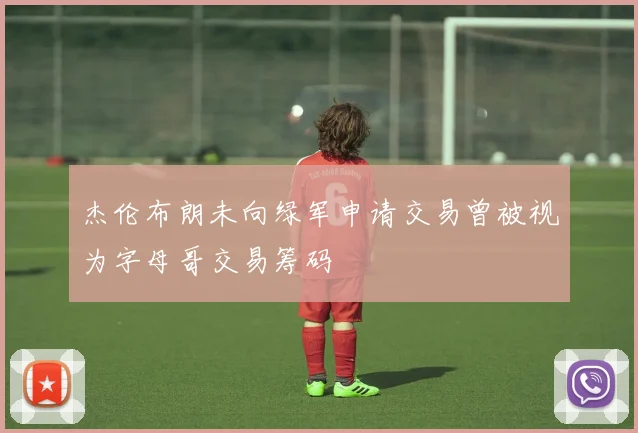 杰伦布朗未向绿军申请交易曾被视为字母哥交易筹码