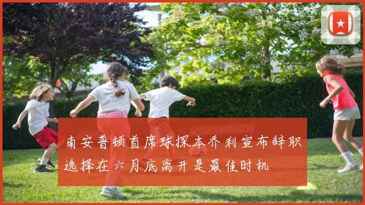 南安普顿首席球探本乔利宣布辞职选择在六月底离开是最佳时机