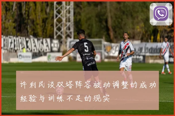 许利民谈双塔阵容被动调整的成功经验与训练不足的现实