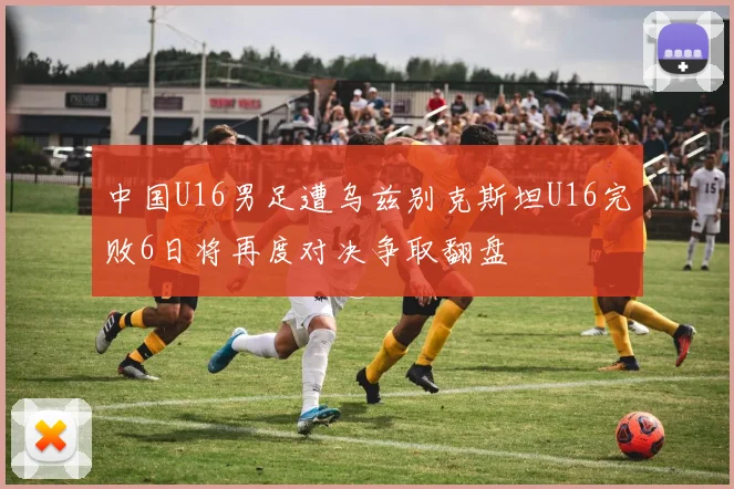 中国U16男足遭乌兹别克斯坦U16完败6日将再度对决争取翻盘