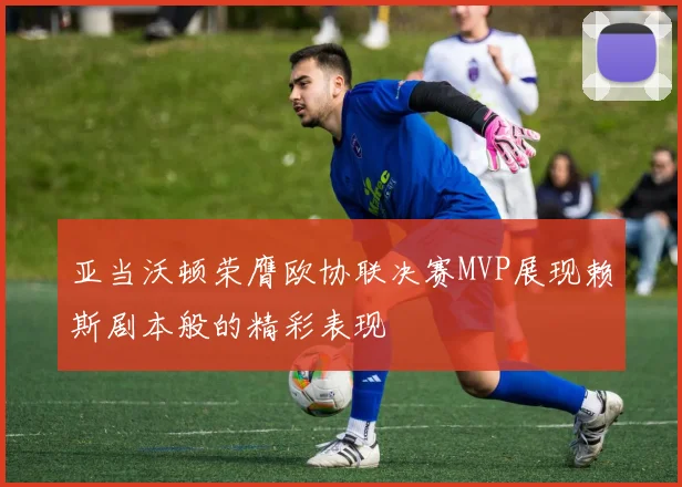 亚当沃顿荣膺欧协联决赛MVP展现赖斯剧本般的精彩表现