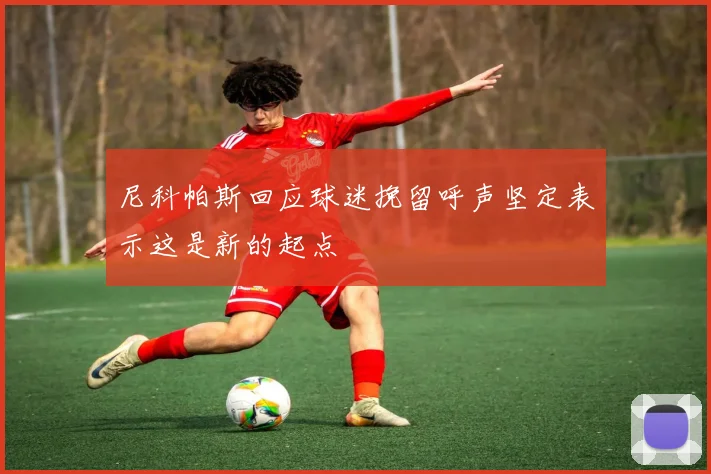 尼科帕斯回应球迷挽留呼声坚定表示这是新的起点